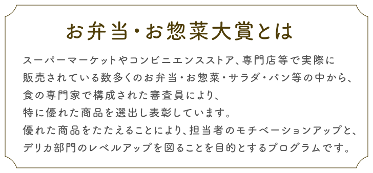お弁当・お惣菜大賞とは
スーパーマーケットやコンビニエンスストア、専門店等で実際に
販売されている数多くのお弁当・お惣菜・サラダ・パン等の中から、
食の専門家で構成された審査員により、
特に優れた商品を選出し表彰しています。
優れた商品をたたえることにより、担当者のモチベーションアップと、
デリカ部門のレベルアップを図ることを目的とするプログラムです。