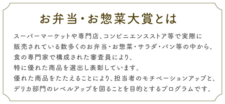 お弁当・お惣菜大賞とは
スーパーマーケットやコンビニエンスストア、専門店等で実際に
販売されている数多くのお弁当・お惣菜・サラダ・パン等の中から、
食の専門家で構成された審査員により、
特に優れた商品を選出し表彰しています。
優れた商品をたたえることにより、担当者のモチベーションアップと、
デリカ部門のレベルアップを図ることを目的とするプログラムです。